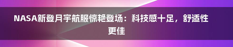 NASA新登月宇航服惊艳登场：科技感十足，舒适性更佳