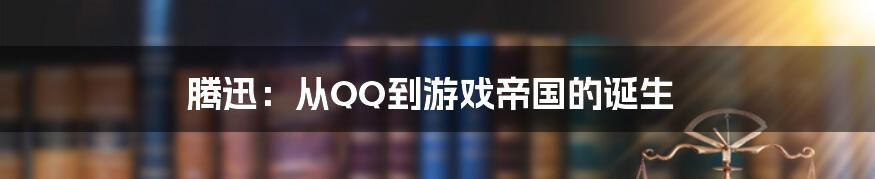 腾迅：从QQ到游戏帝国的诞生