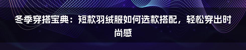 冬季穿搭宝典：短款羽绒服如何选款搭配，轻松穿出时尚感