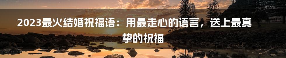 2023最火结婚祝福语：用最走心的语言，送上最真挚的祝福