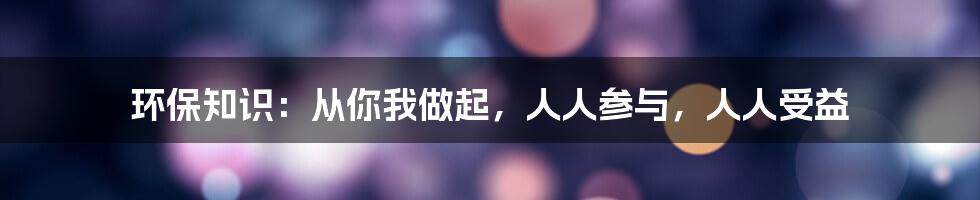 环保知识：从你我做起，人人参与，人人受益