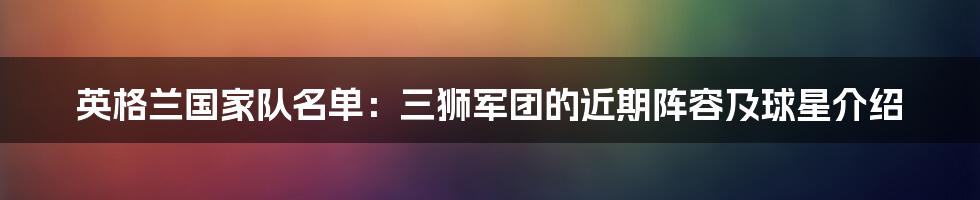 英格兰国家队名单：三狮军团的近期阵容及球星介绍