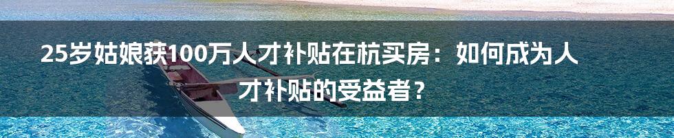 25岁姑娘获100万人才补贴在杭买房：如何成为人才补贴的受益者？