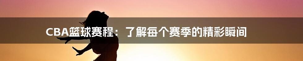 CBA篮球赛程：了解每个赛季的精彩瞬间