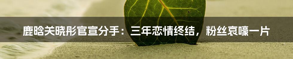 鹿晗关晓彤官宣分手：三年恋情终结，粉丝哀嚎一片