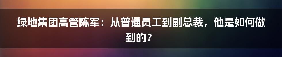 绿地集团高管陈军：从普通员工到副总裁，他是如何做到的？