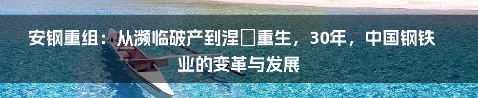 安钢重组：从濒临破产到涅槃重生，30年，中国钢铁业的变革与发展