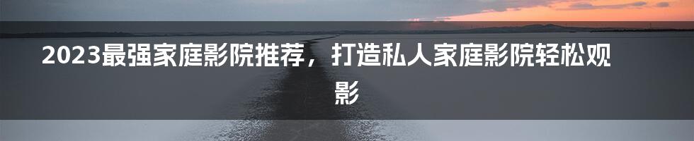 2023最强家庭影院推荐，打造私人家庭影院轻松观影