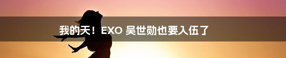 我的天！EXO 吴世勋也要入伍了