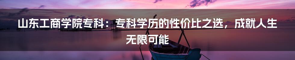 山东工商学院专科：专科学历的性价比之选，成就人生无限可能