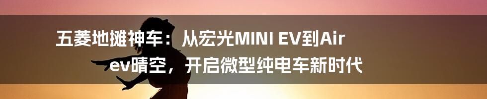 五菱地摊神车：从宏光MINI EV到Air ev晴空，开启微型纯电车新时代