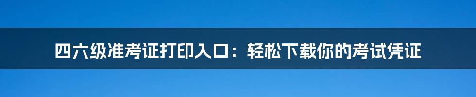 四六级准考证打印入口：轻松下载你的考试凭证