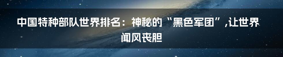 中国特种部队世界排名：神秘的“黑色军团”,让世界闻风丧胆