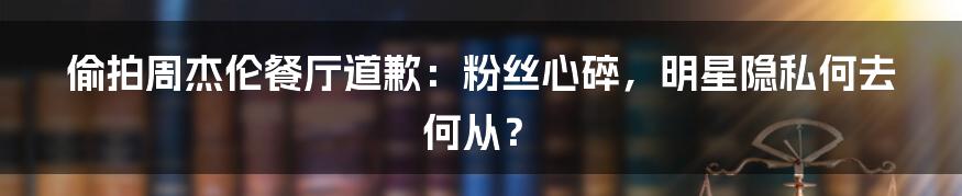 偷拍周杰伦餐厅道歉：粉丝心碎，明星隐私何去何从？