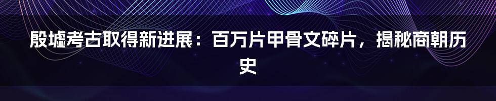 殷墟考古取得新进展：百万片甲骨文碎片，揭秘商朝历史