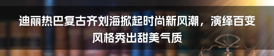 迪丽热巴复古齐刘海掀起时尚新风潮，演绎百变风格秀出甜美气质