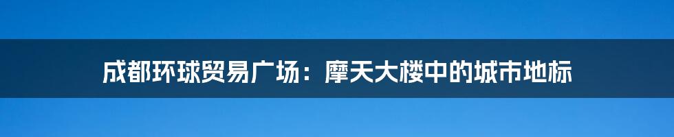 成都环球贸易广场：摩天大楼中的城市地标