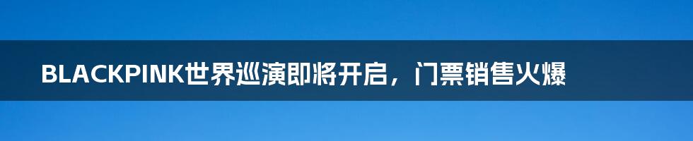 BLACKPINK世界巡演即将开启，门票销售火爆