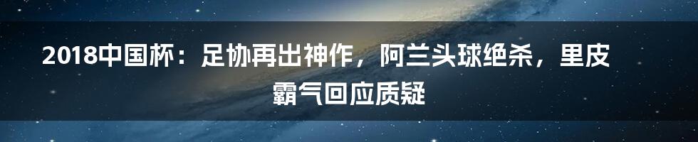 2018中国杯：足协再出神作，阿兰头球绝杀，里皮霸气回应质疑