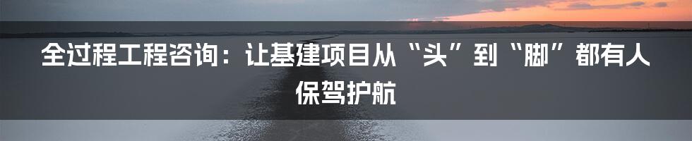 全过程工程咨询：让基建项目从“头”到“脚”都有人保驾护航