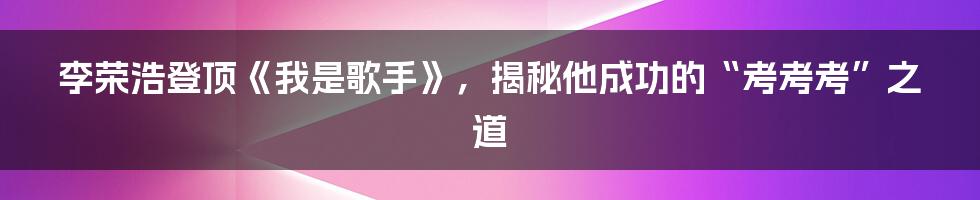 李荣浩登顶《我是歌手》，揭秘他成功的“考考考”之道