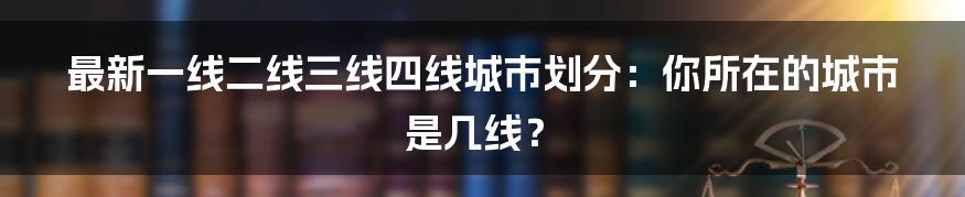 最新一线二线三线四线城市划分：你所在的城市是几线？