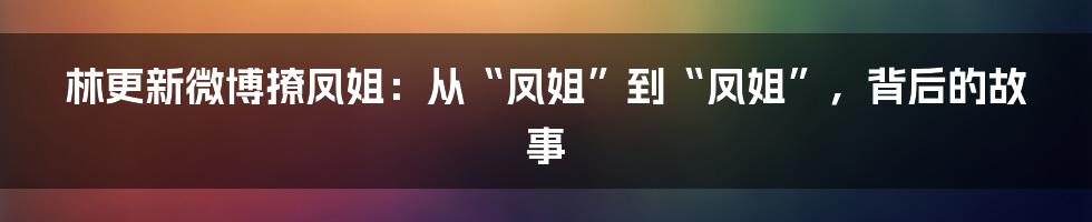 林更新微博撩凤姐：从“凤姐”到“凤姐”，背后的故事