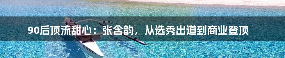 90后顶流甜心：张含韵，从选秀出道到商业登顶