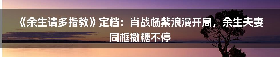 《余生请多指教》定档：肖战杨紫浪漫开局，余生夫妻同框撒糖不停