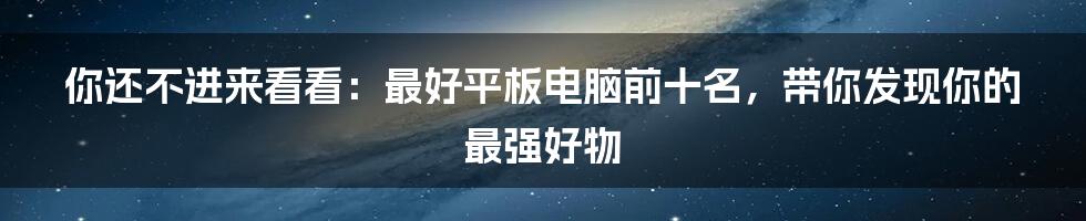 你还不进来看看：最好平板电脑前十名，带你发现你的最强好物