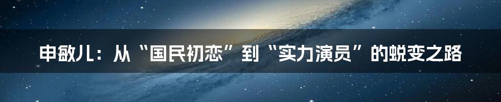 申敏儿：从“国民初恋”到“实力演员”的蜕变之路