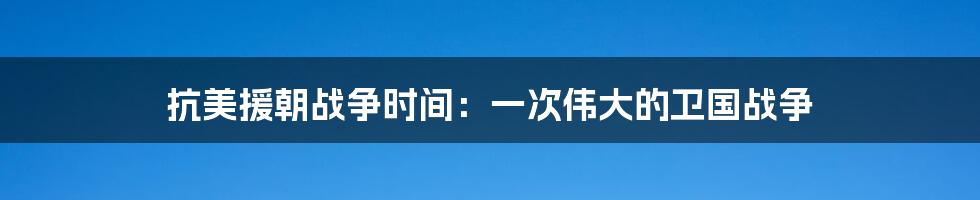 抗美援朝战争时间：一次伟大的卫国战争