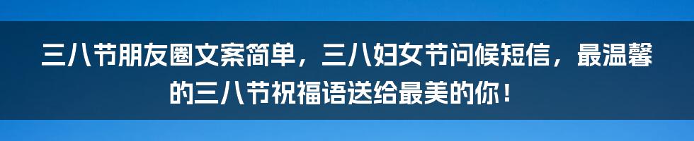 三八节朋友圈文案简单，三八妇女节问候短信，最温馨的三八节祝福语送给最美的你！