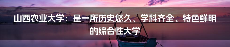 山西农业大学：是一所历史悠久、学科齐全、特色鲜明的综合性大学