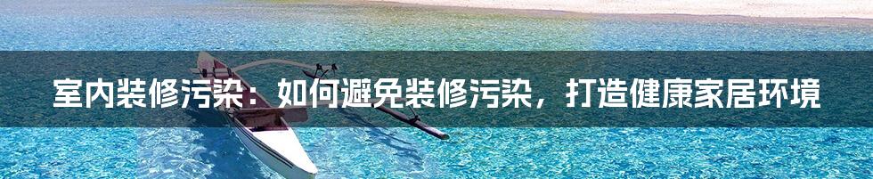 室内装修污染：如何避免装修污染，打造健康家居环境