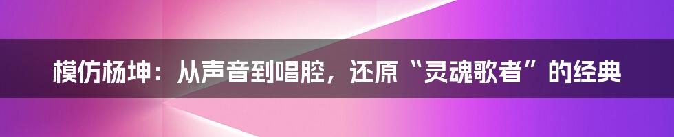 模仿杨坤：从声音到唱腔，还原“灵魂歌者”的经典