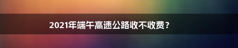 2021年端午高速公路收不收费？