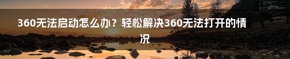 360无法启动怎么办？轻松解决360无法打开的情况