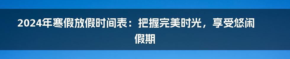 2024年寒假放假时间表：把握完美时光，享受悠闲假期