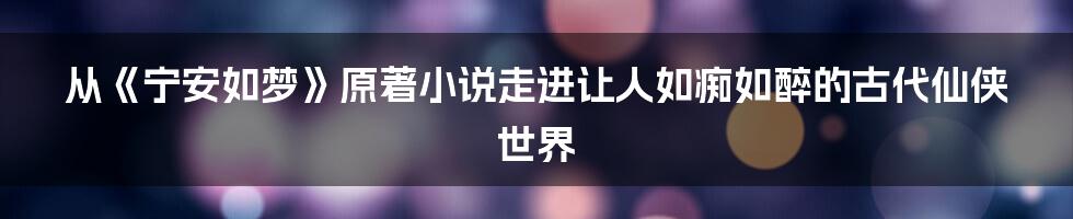 从《宁安如梦》原著小说走进让人如痴如醉的古代仙侠世界