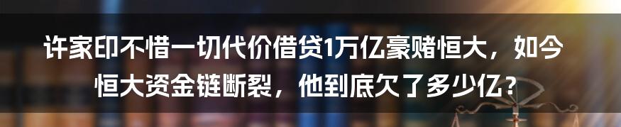 许家印不惜一切代价借贷1万亿豪赌恒大，如今恒大资金链断裂，他到底欠了多少亿？