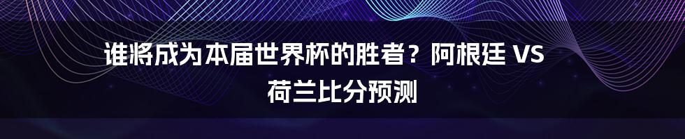 谁将成为本届世界杯的胜者？阿根廷 VS 荷兰比分预测