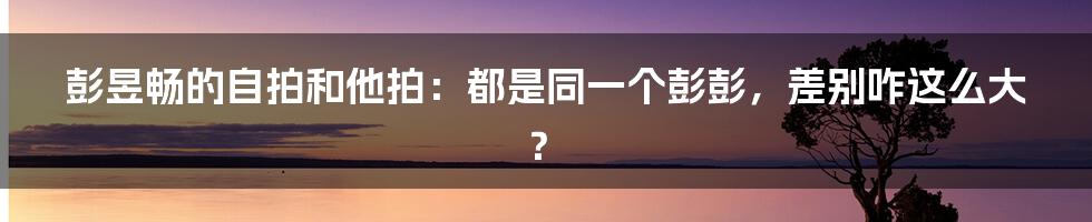 彭昱畅的自拍和他拍：都是同一个彭彭，差别咋这么大？