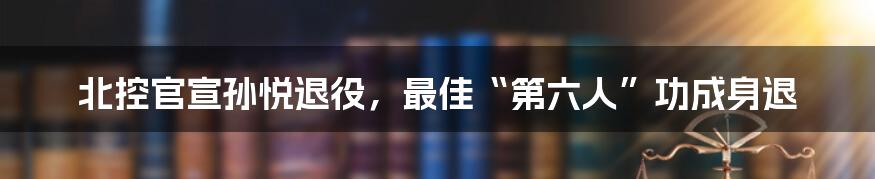 北控官宣孙悦退役，最佳“第六人”功成身退