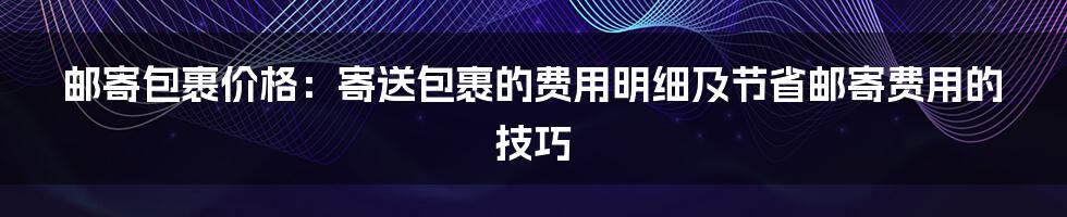 邮寄包裹价格：寄送包裹的费用明细及节省邮寄费用的技巧