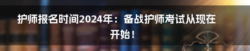 护师报名时间2024年：备战护师考试从现在开始！