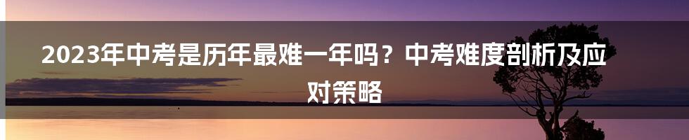 2023年中考是历年最难一年吗？中考难度剖析及应对策略