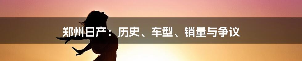 郑州日产：历史、车型、销量与争议