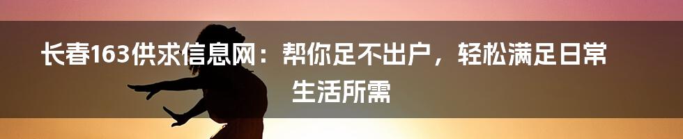 长春163供求信息网：帮你足不出户，轻松满足日常生活所需