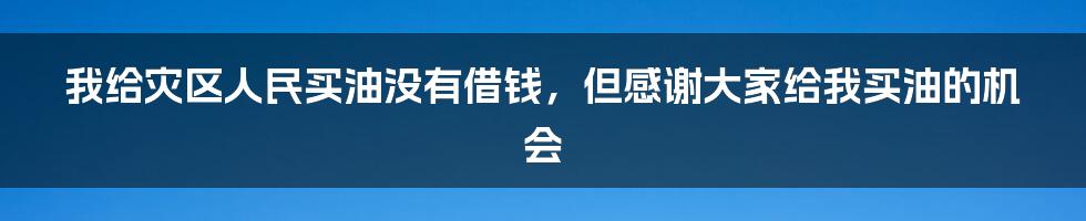 我给灾区人民买油没有借钱，但感谢大家给我买油的机会